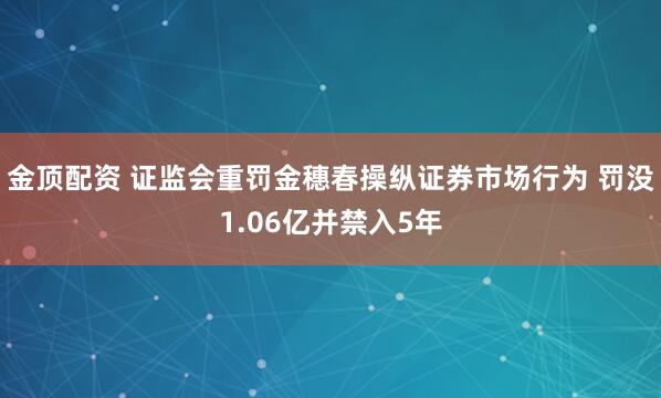 金顶配资 证监会重罚金穗春操纵证券市场行为 罚没1.06亿并禁入5年