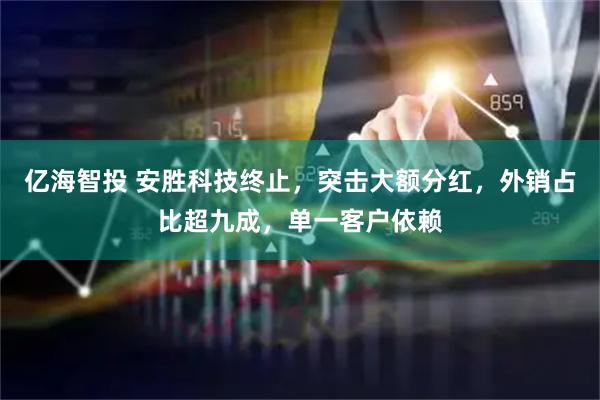 亿海智投 安胜科技终止，突击大额分红，外销占比超九成，单一客户依赖