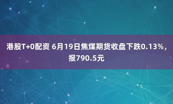 港股T+0配资 6月19日焦煤期货收盘下跌0.13%，报790.5元