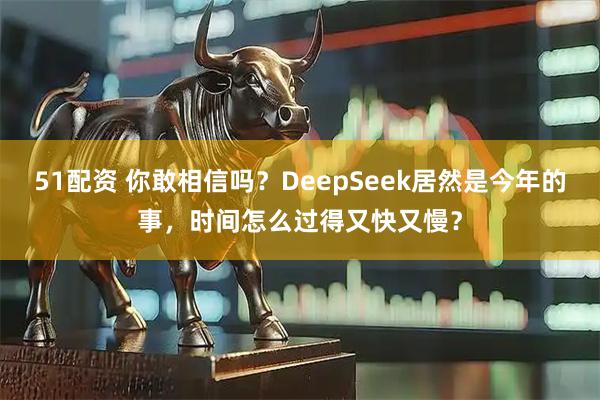 51配资 你敢相信吗？DeepSeek居然是今年的事，时间怎么过得又快又慢？