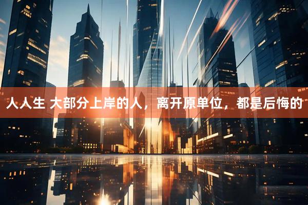 人人生 大部分上岸的人，离开原单位，都是后悔的