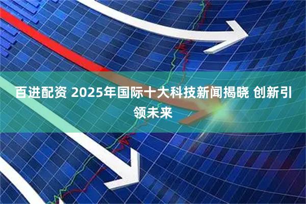 百进配资 2025年国际十大科技新闻揭晓 创新引领未来