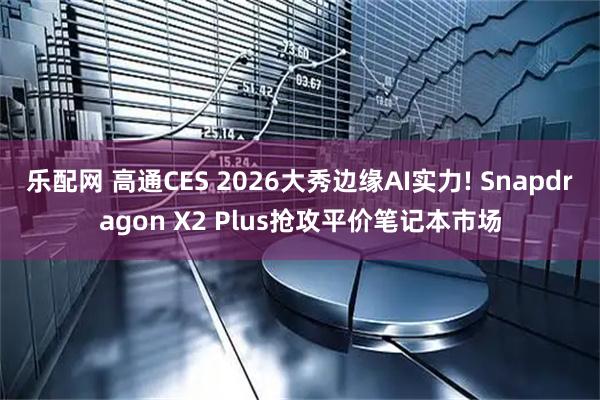 乐配网 高通CES 2026大秀边缘AI实力! Snapdragon X2 Plus抢攻平价笔记本市场