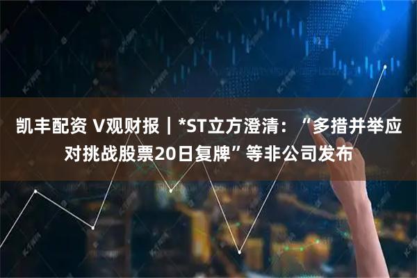 凯丰配资 V观财报｜*ST立方澄清：“多措并举应对挑战股票20日复牌”等非公司发布