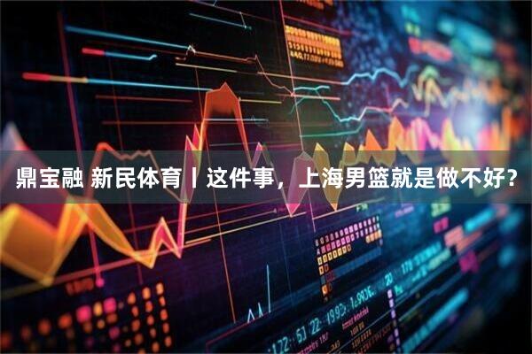 鼎宝融 新民体育丨这件事，上海男篮就是做不好？