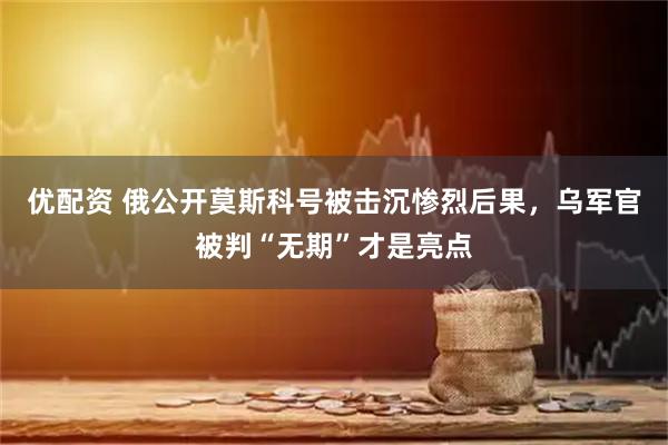 优配资 俄公开莫斯科号被击沉惨烈后果，乌军官被判“无期”才是亮点
