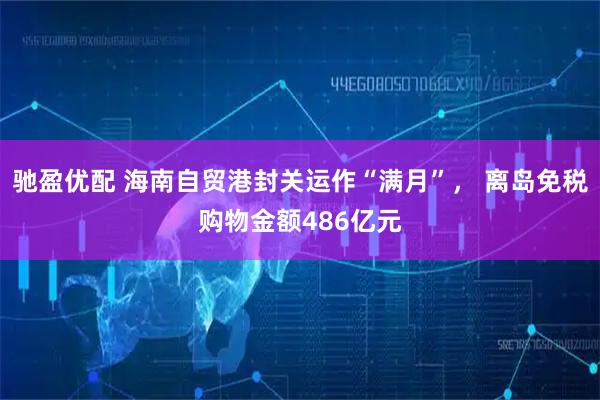 驰盈优配 海南自贸港封关运作“满月”， 离岛免税购物金额486亿元
