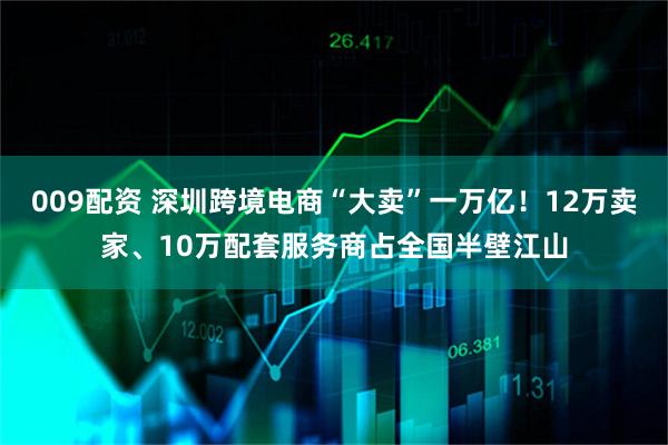 009配资 深圳跨境电商“大卖”一万亿！12万卖家、10万配套服务商占全国半壁江山