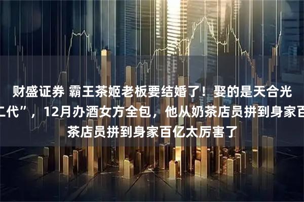 财盛证券 霸王茶姬老板要结婚了!娶的是天合光能“最美光二代”,12月办酒女方全包,他从奶茶店员拼到身家百亿太厉害了