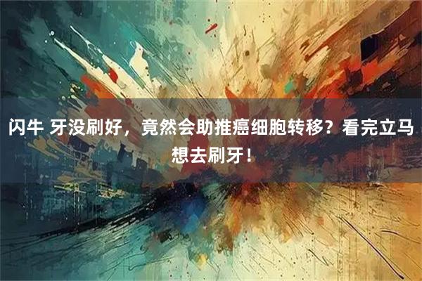 闪牛 牙没刷好,竟然会助推癌细胞转移?看完立马想去刷牙!