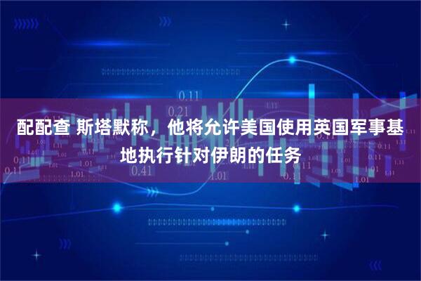 配配查 斯塔默称,他将允许美国使用英国军事基地执行针对伊朗的任务