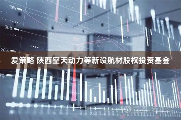 爱策略 陕西空天动力等新设航材股权投资基金