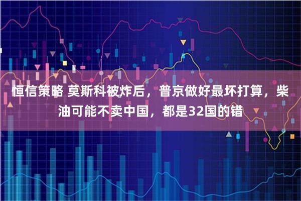 恒信策略 莫斯科被炸后，普京做好最坏打算，柴油可能不卖中国，都是32国的错