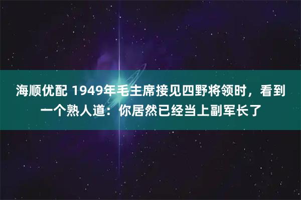 海顺优配 1949年毛主席接见四野将领时，看到一个熟人道：你居然已经当上副军长了