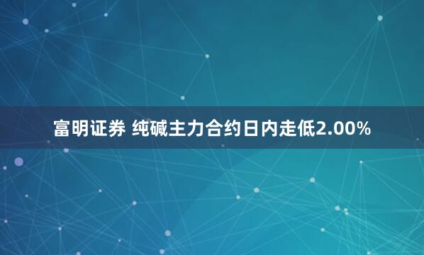 富明证券 纯碱主力合约日内走低2.00%