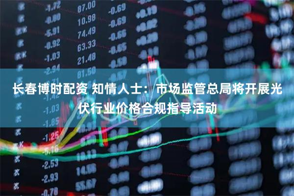 长春博时配资 知情人士：市场监管总局将开展光伏行业价格合规指导活动