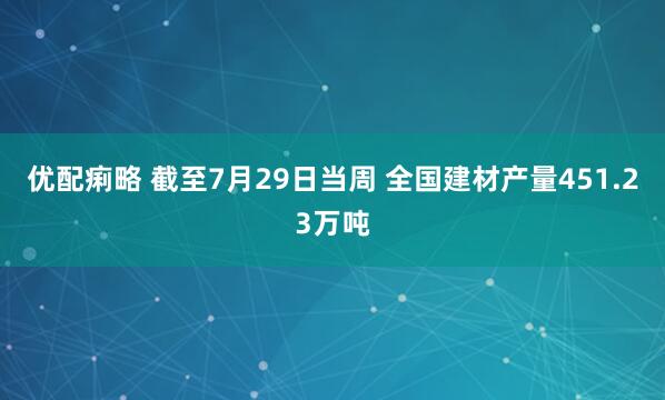 优配痢略 截至7月29日当周 全国建材产量451.23万吨